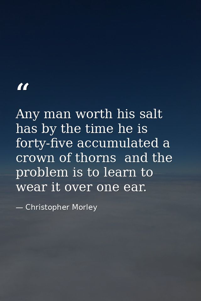 Any man worth his salt has by the time he is forty-five accumulated a crown of thorns  and the problem is to learn to we — Christopher Morley