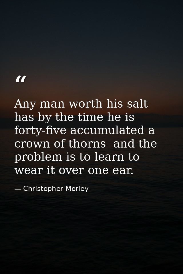 Any man worth his salt has by the time he is forty-five accumulated a crown of thorns  and the problem is to learn to we — Christopher Morley