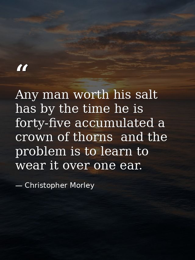 Any man worth his salt has by the time he is forty-five accumulated a crown of thorns  and the problem is to learn to we — Christopher Morley