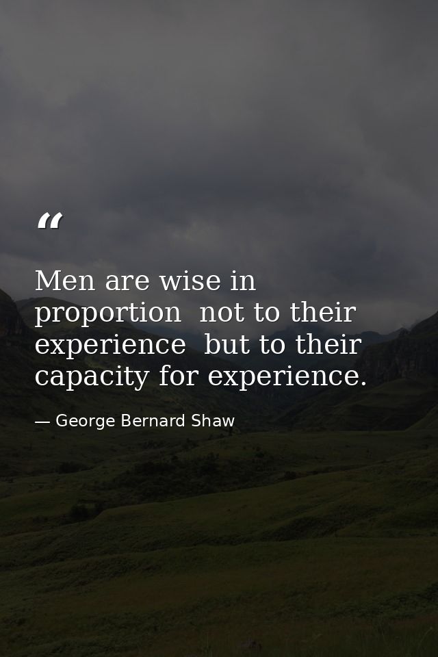 Men are wise in proportion  not to their experience  but to their capacity for experience. — George Bernard Shaw