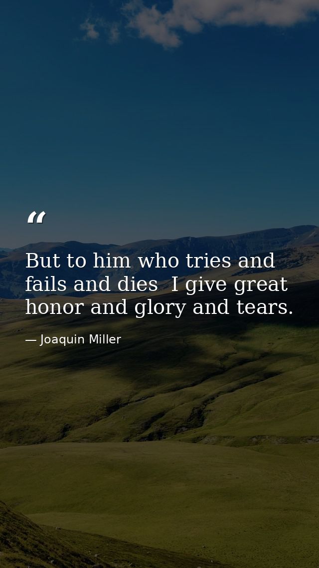 But to him who tries and fails and dies  I give great honor and glory and tears. — Joaquin Miller
