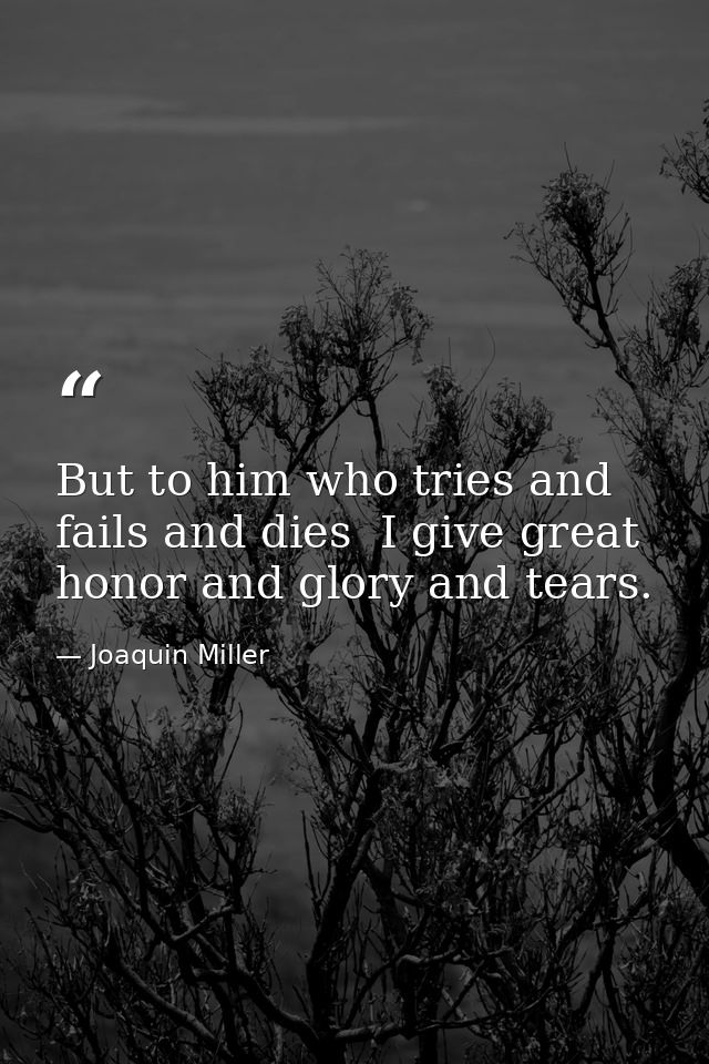 But to him who tries and fails and dies  I give great honor and glory and tears. — Joaquin Miller