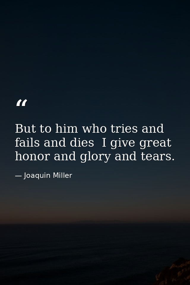 But to him who tries and fails and dies  I give great honor and glory and tears. — Joaquin Miller