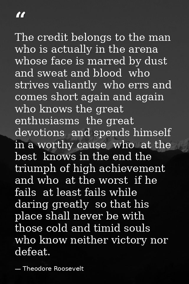 The credit belongs to the man who is actually in the arena  whose face is marred by dust and sweat and blood  who strive — Theodore Roosevelt
