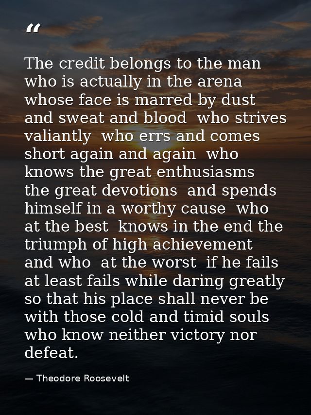 The credit belongs to the man who is actually in the arena  whose face is marred by dust and sweat and blood  who strive — Theodore Roosevelt