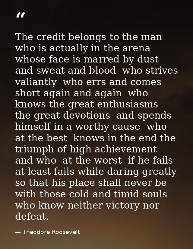 The credit belongs to the man who is actually in the arena  whose face is marred by dust and sweat and blood  who strive — Theodore Roosevelt