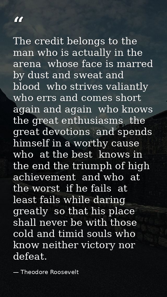 The credit belongs to the man who is actually in the arena  whose face is marred by dust and sweat and blood  who strive — Theodore Roosevelt