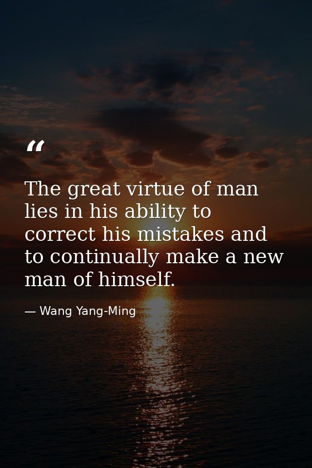 The great virtue of man lies in his ability to correct his mistakes and to continually make a new man of himself. — Wang Yang-Ming