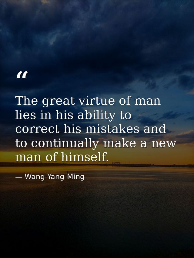 The great virtue of man lies in his ability to correct his mistakes and to continually make a new man of himself. — Wang Yang-Ming