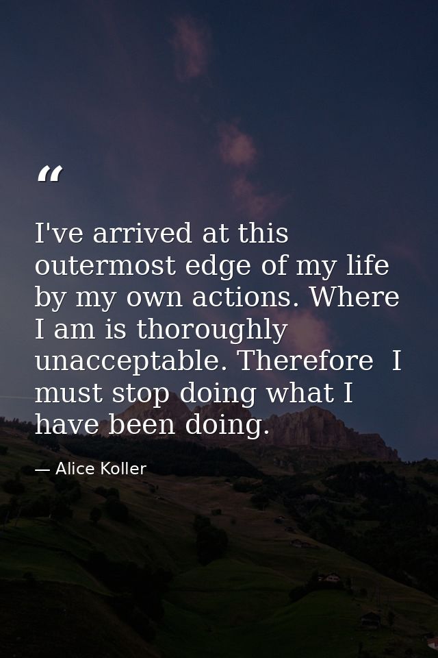 I've arrived at this outermost edge of my life by my own actions. Where I am is thoroughly unacceptable. Therefore  I mu — Alice Koller