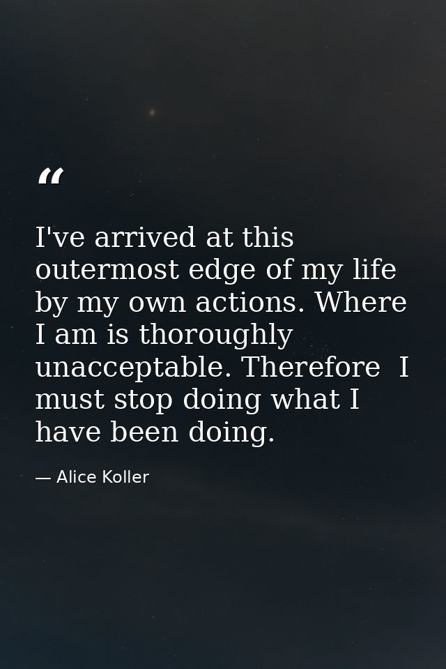 I've arrived at this outermost edge of my life by my own actions. Where I am is thoroughly unacceptable. Therefore  I mu — Alice Koller