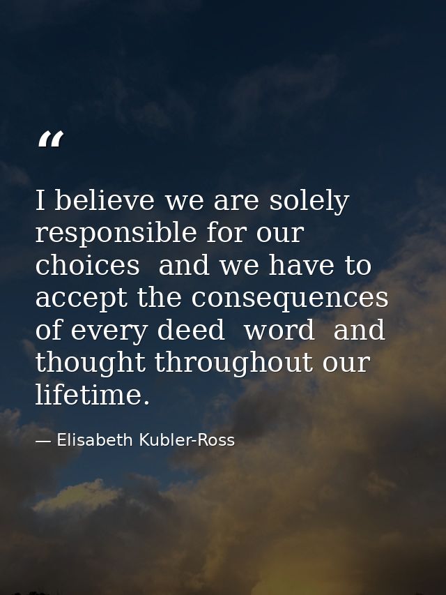 I believe we are solely responsible for our choices  and we have to accept the consequences of every deed  word  and tho — Elisabeth Kubler-Ross