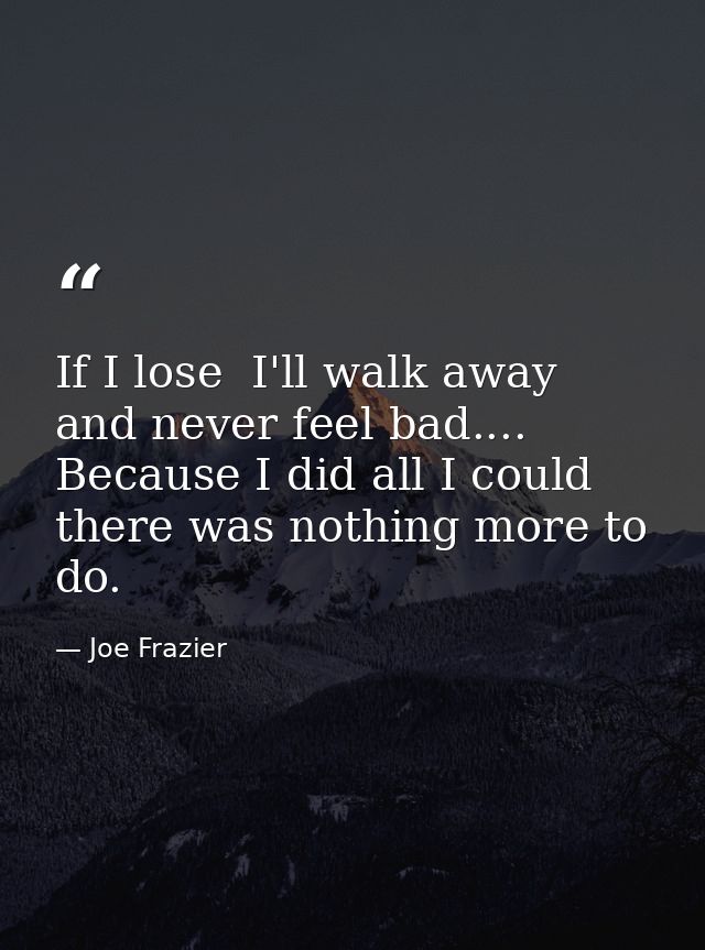 If I lose  I'll walk away and never feel bad.... Because I did all I could  there was nothing more to do. — Joe Frazier