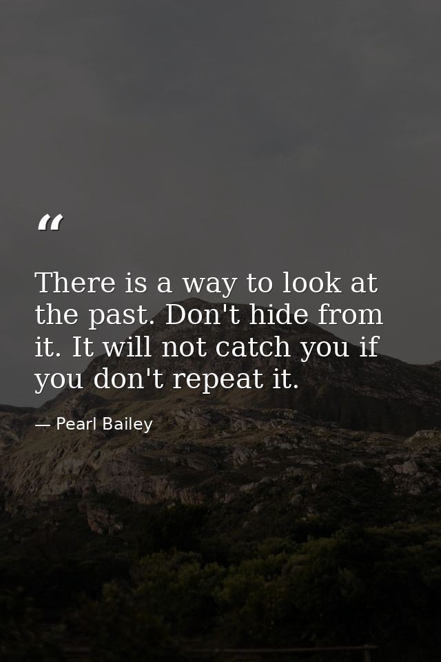 There is a way to look at the past. Don't hide from it. It will not catch you if you don't repeat it. — Pearl Bailey