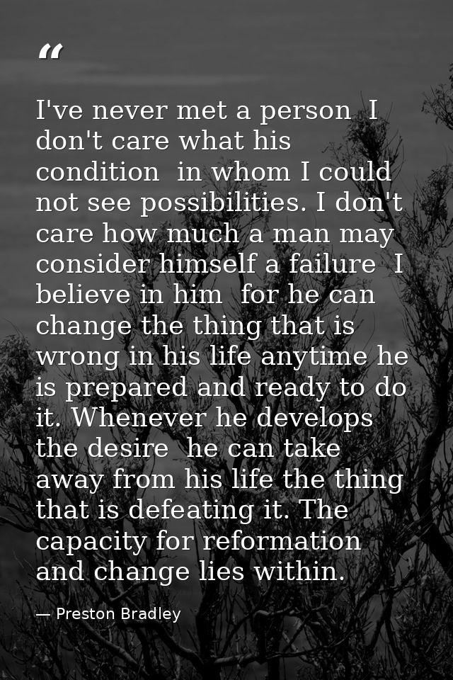 I've never met a person  I don't care what his condition  in whom I could not see possibilities. I don't care how much a — Preston Bradley