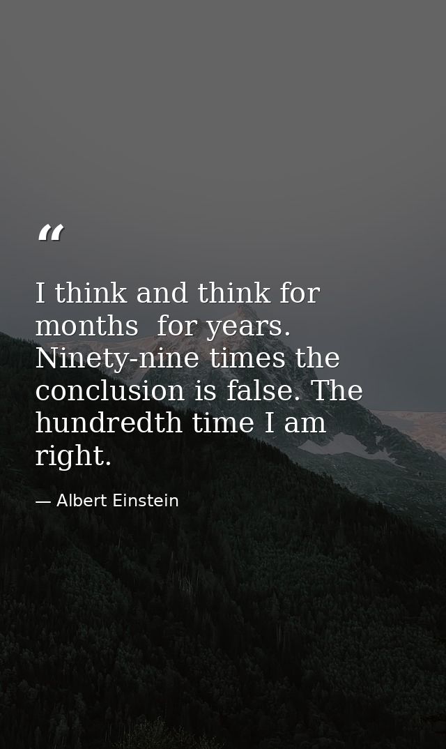 I think and think for months  for years. Ninety-nine times the conclusion is false. The hundredth time I am right. — Albert Einstein