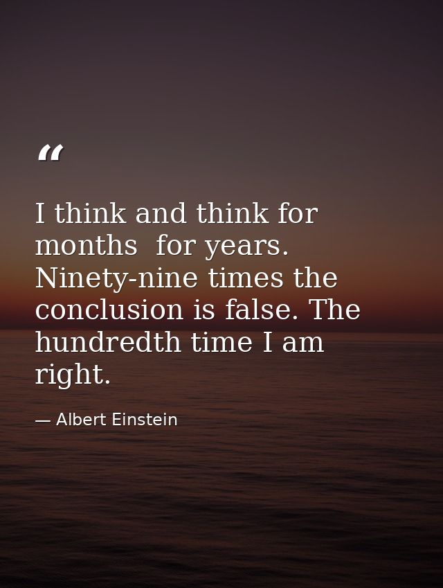 I think and think for months  for years. Ninety-nine times the conclusion is false. The hundredth time I am right. — Albert Einstein