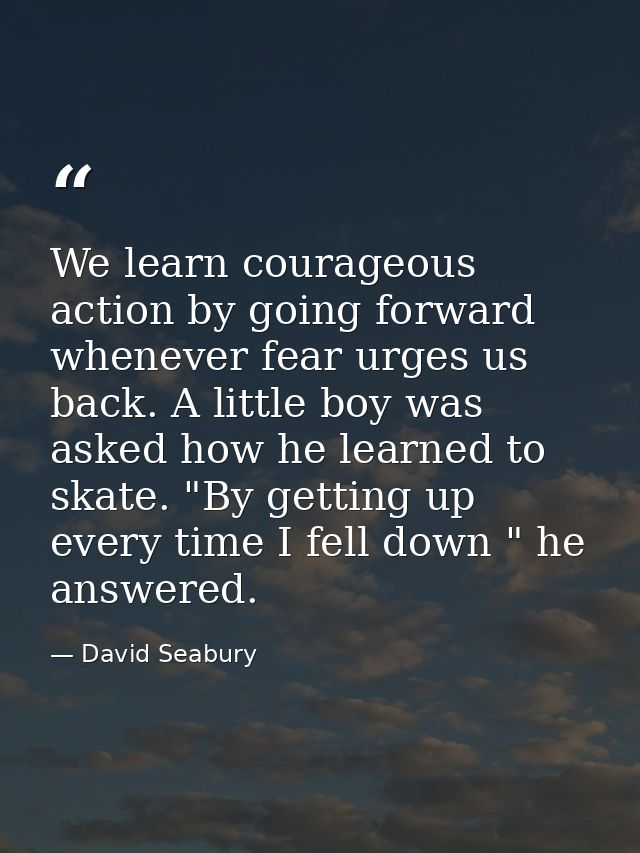 We learn courageous action by going forward whenever fear urges us back. A little boy was asked how he learned to skate. — David Seabury