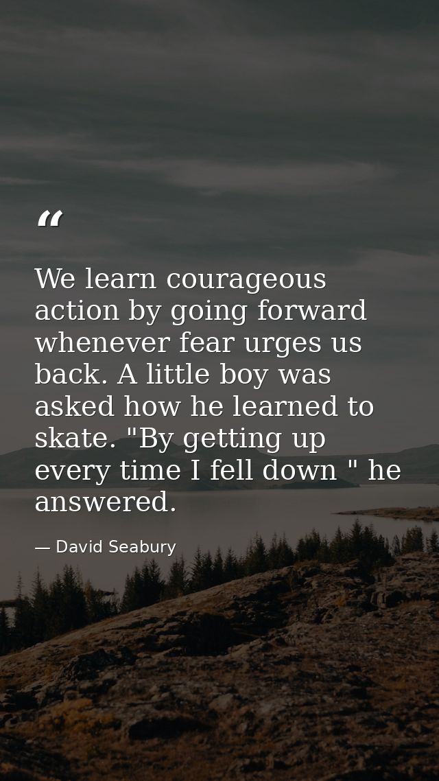 We learn courageous action by going forward whenever fear urges us back. A little boy was asked how he learned to skate. — David Seabury