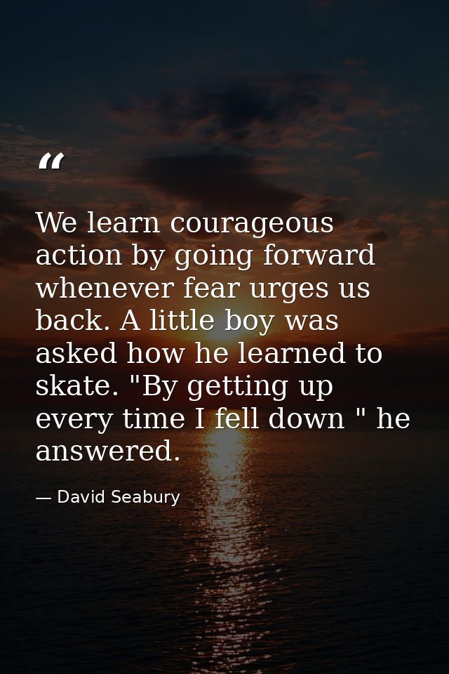 We learn courageous action by going forward whenever fear urges us back. A little boy was asked how he learned to skate. — David Seabury