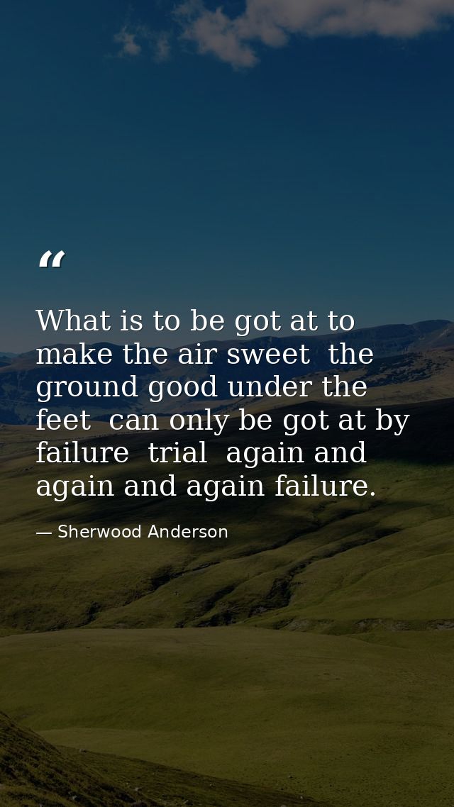 What is to be got at to make the air sweet  the ground good under the feet  can only be got at by failure  trial  again  — Sherwood Anderson