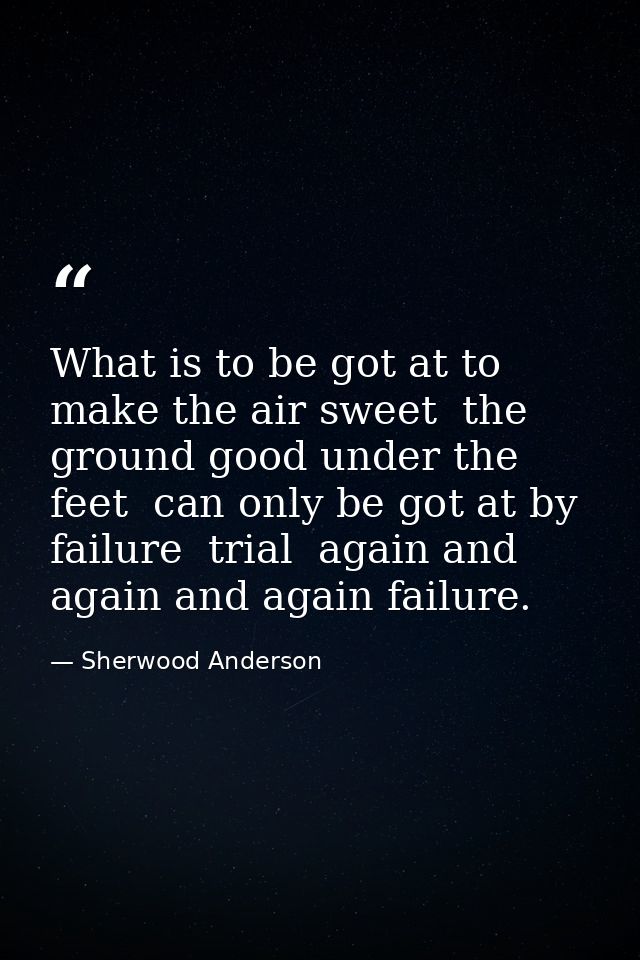 What is to be got at to make the air sweet  the ground good under the feet  can only be got at by failure  trial  again  — Sherwood Anderson