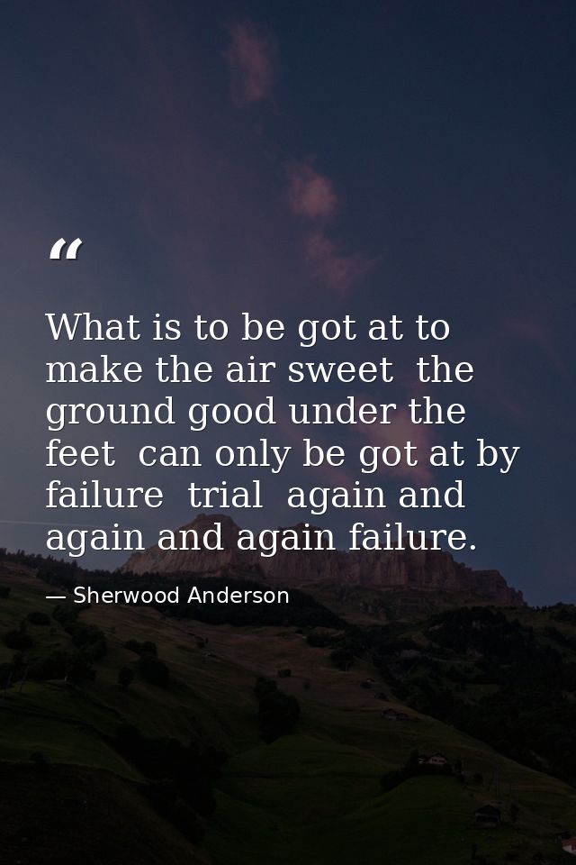 What is to be got at to make the air sweet  the ground good under the feet  can only be got at by failure  trial  again  — Sherwood Anderson
