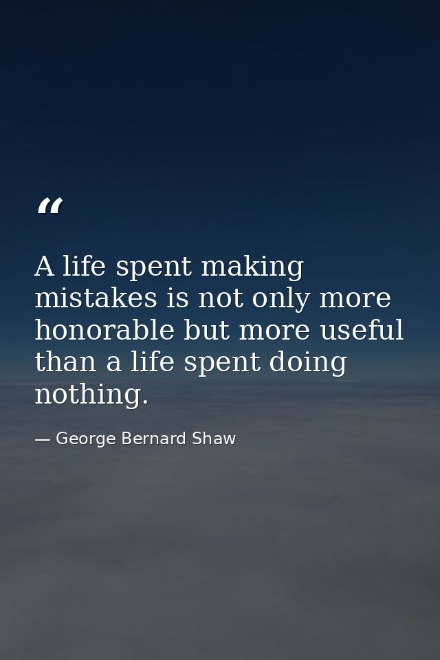 A life spent making mistakes is not only more honorable but more useful than a life spent doing nothing. — George Bernard Shaw
