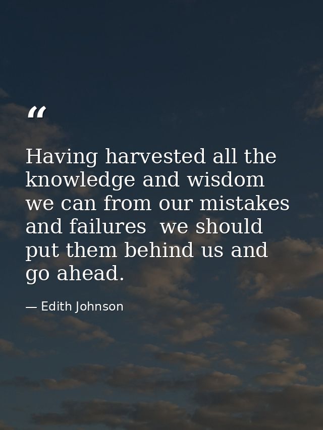 Having harvested all the knowledge and wisdom we can from our mistakes and failures  we should put them behind us and go — Edith Johnson