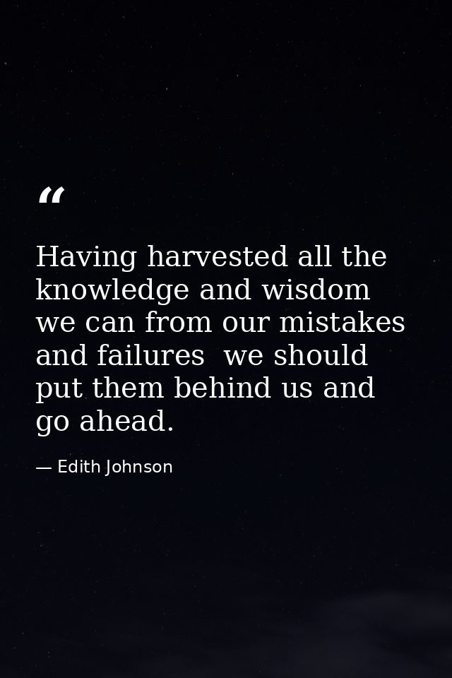 Having harvested all the knowledge and wisdom we can from our mistakes and failures  we should put them behind us and go — Edith Johnson