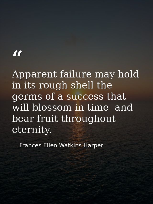 Apparent failure may hold in its rough shell the germs of a success that will blossom in time  and bear fruit throughout — Frances Ellen Watkins Harper