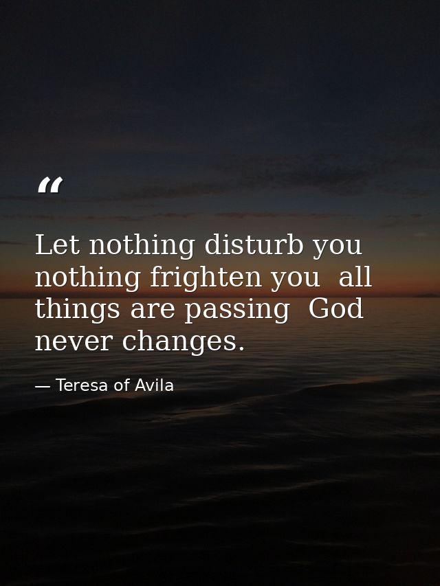 Let nothing disturb you  nothing frighten you  all things are passing  God never changes. — Teresa of Avila