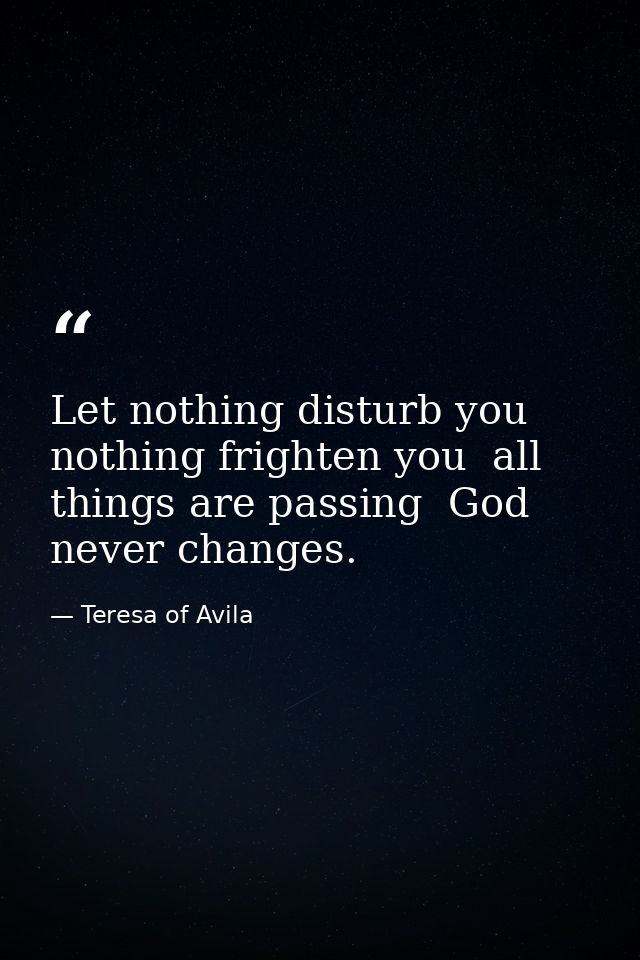 Let nothing disturb you  nothing frighten you  all things are passing  God never changes. — Teresa of Avila