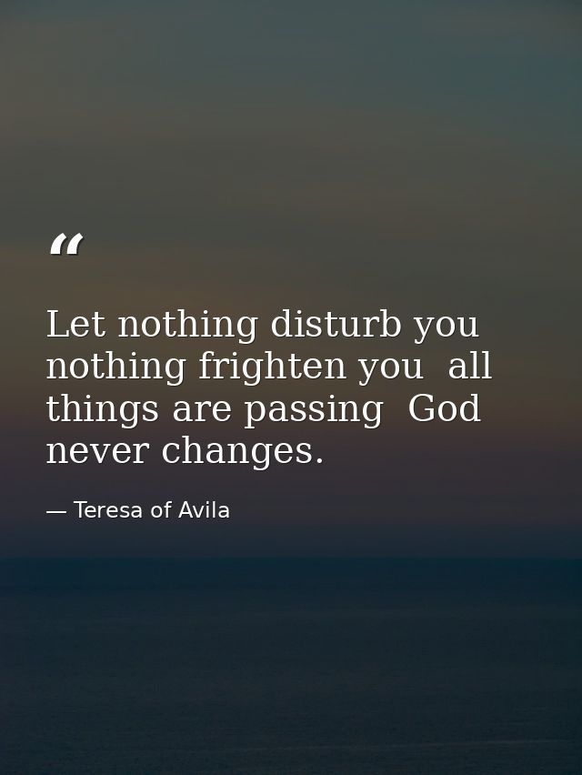 Let nothing disturb you  nothing frighten you  all things are passing  God never changes. — Teresa of Avila
