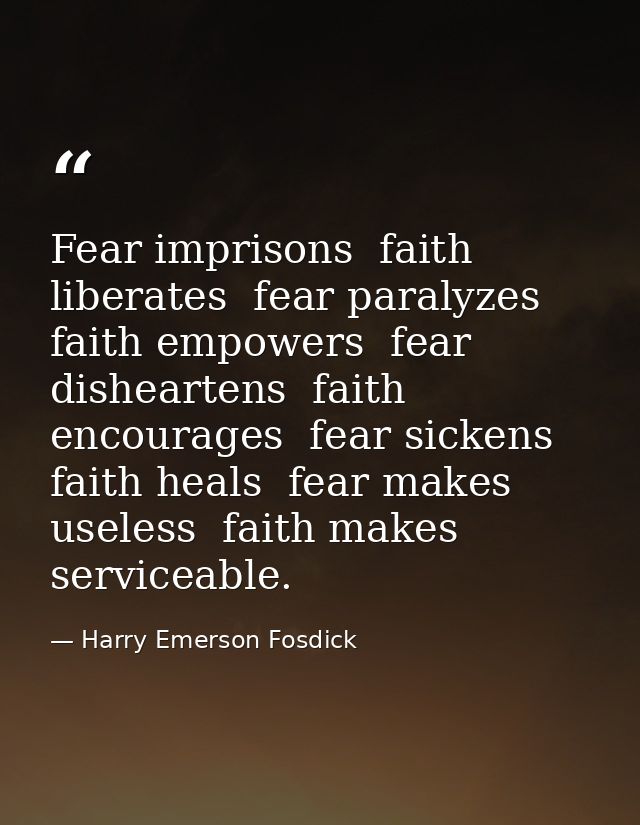 Fear imprisons  faith liberates  fear paralyzes  faith empowers  fear disheartens  faith encourages  fear sickens  faith — Harry Emerson Fosdick