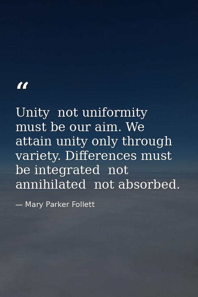 Unity  not uniformity  must be our aim. We attain unity only through variety. Differences must be integrated  not annihi — Mary Parker Follett
