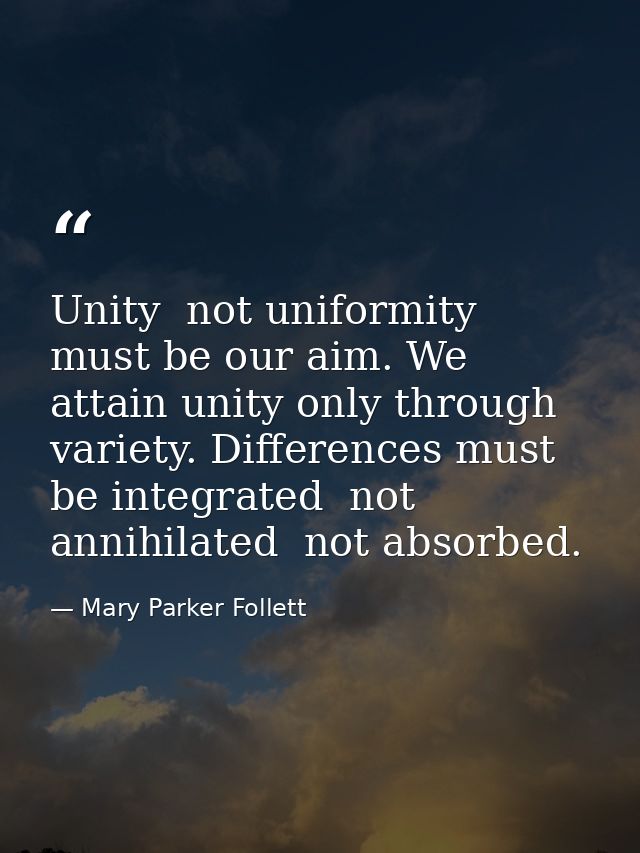 Unity  not uniformity  must be our aim. We attain unity only through variety. Differences must be integrated  not annihi — Mary Parker Follett