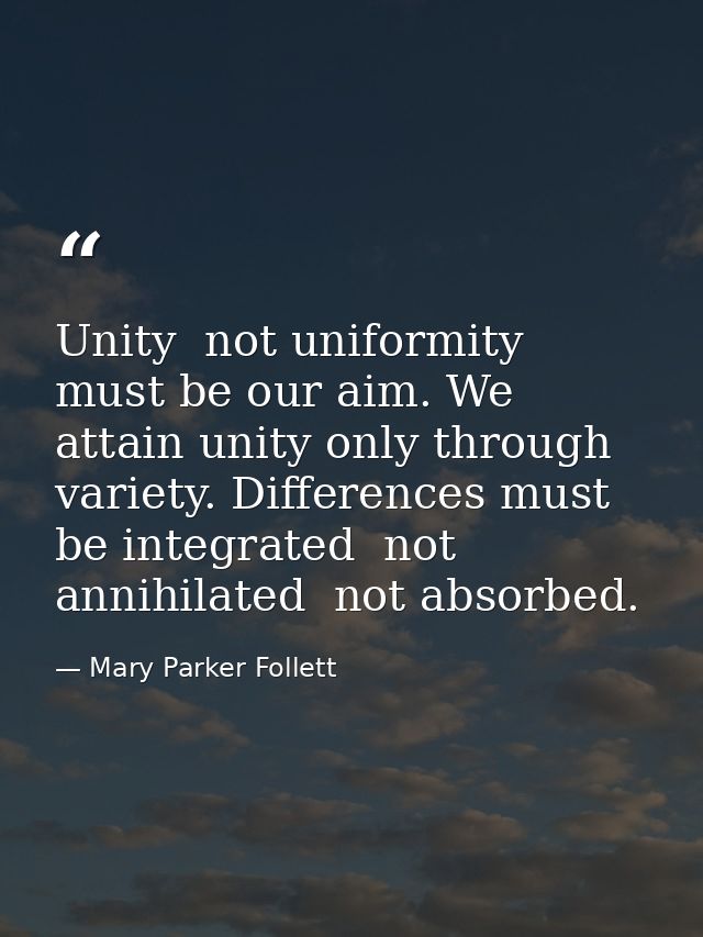 Unity  not uniformity  must be our aim. We attain unity only through variety. Differences must be integrated  not annihi — Mary Parker Follett