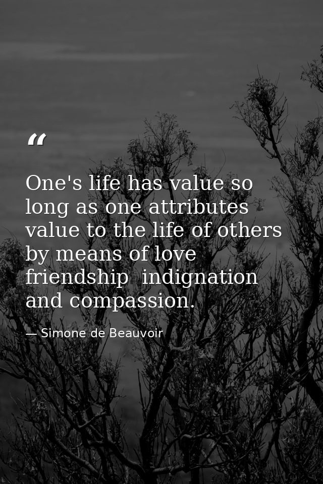 One's life has value so long as one attributes value to the life of others  by means of love  friendship  indignation an — Simone de Beauvoir