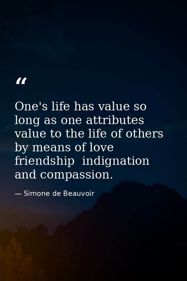 One's life has value so long as one attributes value to the life of others  by means of love  friendship  indignation an — Simone de Beauvoir