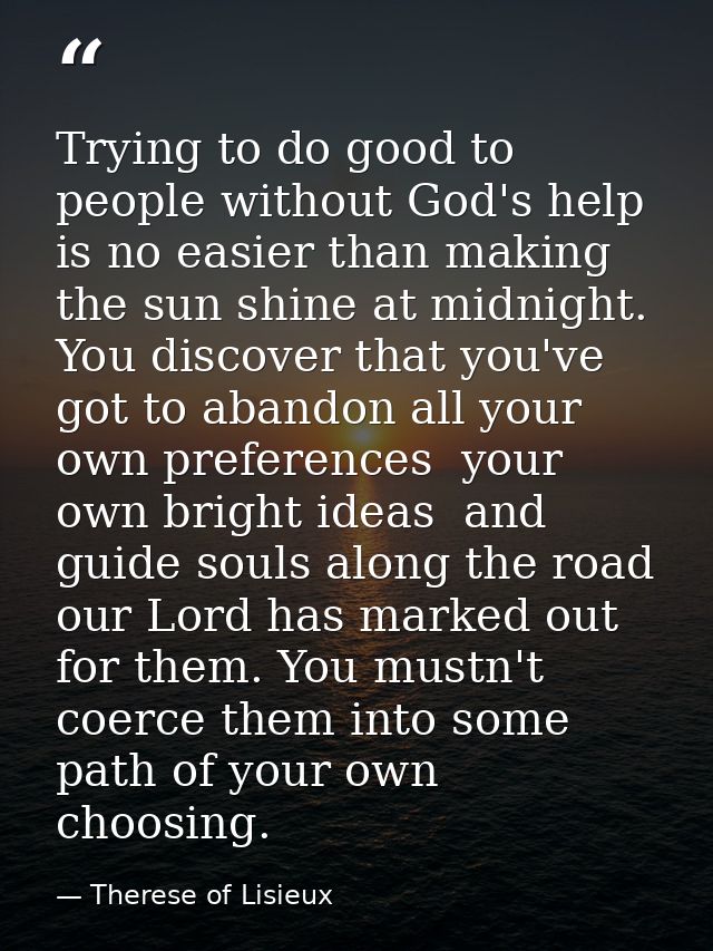 Trying to do good to people without God's help is no easier than making the sun shine at midnight. You discover that you — Therese of Lisieux