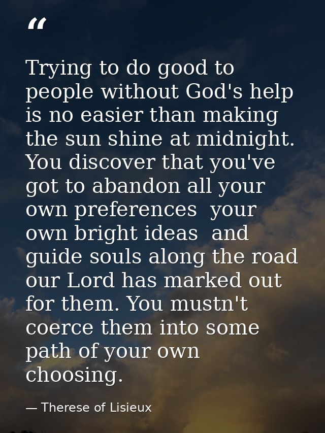 Trying to do good to people without God's help is no easier than making the sun shine at midnight. You discover that you — Therese of Lisieux