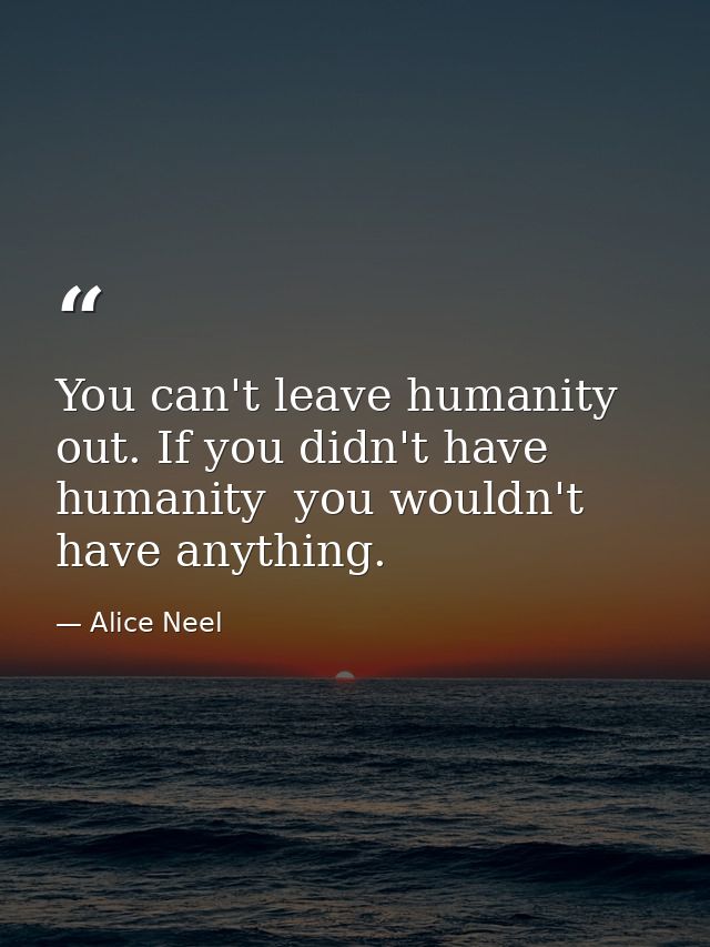 You can't leave humanity out. If you didn't have humanity  you wouldn't have anything. — Alice Neel