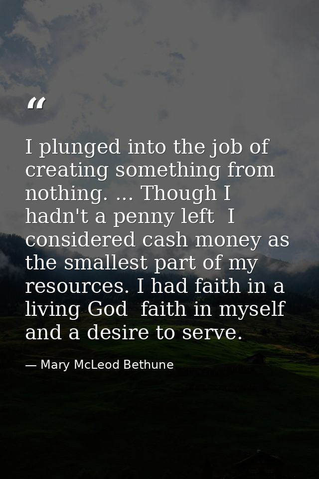 I plunged into the job of creating something from nothing. ... Though I hadn't a penny left  I considered cash money as  — Mary McLeod Bethune