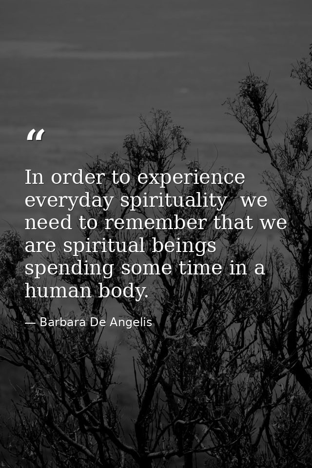 In order to experience everyday spirituality  we need to remember that we are spiritual beings spending some time in a h — Barbara De Angelis