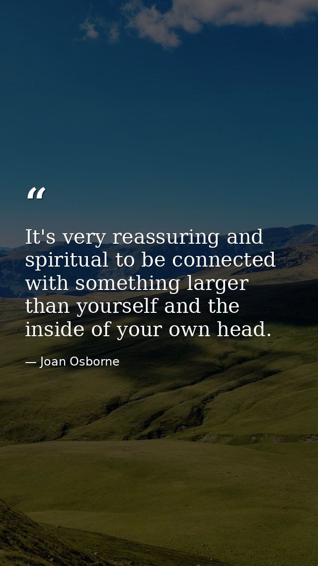 It's very reassuring and spiritual to be connected with something larger than yourself and the inside of your own head. — Joan Osborne