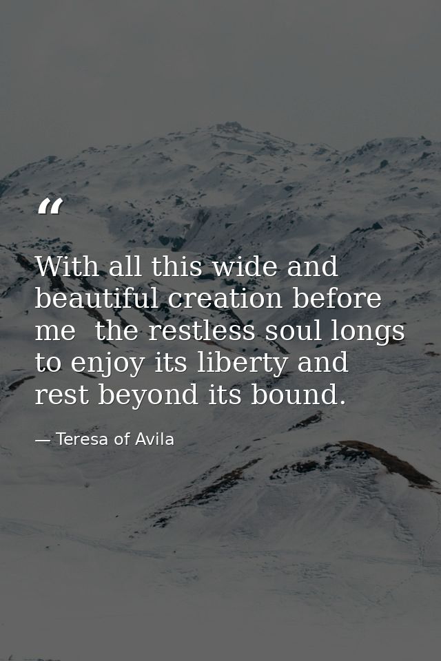 With all this wide and beautiful creation before me  the restless soul longs to enjoy its liberty and rest beyond its bo — Teresa of Avila