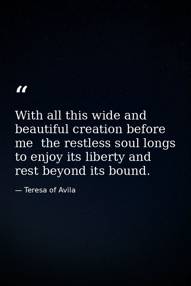 With all this wide and beautiful creation before me  the restless soul longs to enjoy its liberty and rest beyond its bo — Teresa of Avila