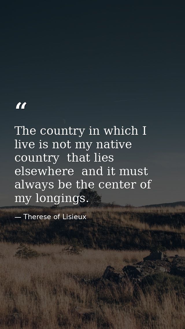 The country in which I live is not my native country  that lies elsewhere  and it must always be the center of my longin — Therese of Lisieux