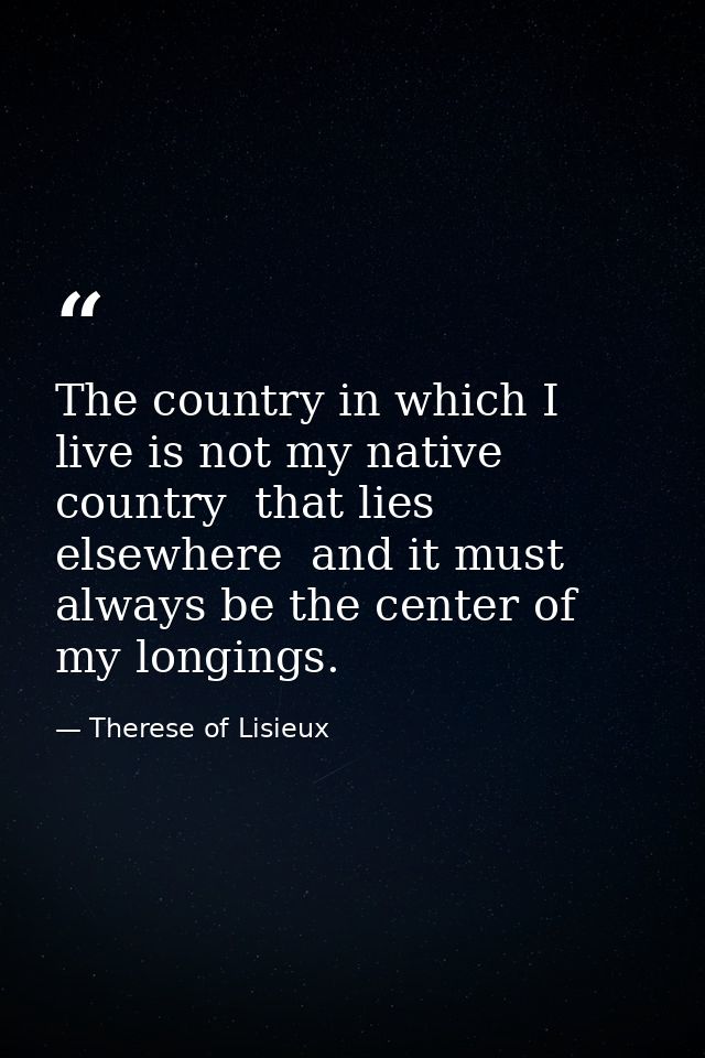 The country in which I live is not my native country  that lies elsewhere  and it must always be the center of my longin — Therese of Lisieux